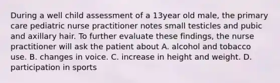 During a well child assessment of a 13year old male, the primary care pediatric nurse practitioner notes small testicles and pubic and axillary hair. To further evaluate these findings, the nurse practitioner will ask the patient about A. alcohol and tobacco use. B. changes in voice. C. increase in height and weight. D. participation in sports