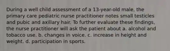 During a well child assessment of a 13-year-old male, the primary care pediatric nurse practitioner notes small testicles and pubic and axillary hair. To further evaluate these findings, the nurse practitioner will ask the patient about a. alcohol and tobacco use. b. changes in voice. c. increase in height and weight. d. participation in sports.