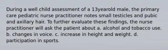 During a well child assessment of a 13yearold male, the primary care pediatric nurse practitioner notes small testicles and pubic and axillary hair. To further evaluate these findings, the nurse practitioner will ask the patient about a. alcohol and tobacco use. b. changes in voice. c. increase in height and weight. d. participation in sports.