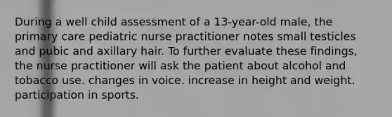 During a well child assessment of a 13-year-old male, the primary care pediatric nurse practitioner notes small testicles and pubic and axillary hair. To further evaluate these findings, the nurse practitioner will ask the patient about alcohol and tobacco use. changes in voice. increase in height and weight. participation in sports.