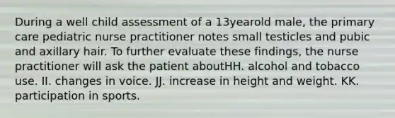 During a well child assessment of a 13yearold male, the primary care pediatric nurse practitioner notes small testicles and pubic and axillary hair. To further evaluate these findings, the nurse practitioner will ask the patient aboutHH. alcohol and tobacco use. II. changes in voice. JJ. increase in height and weight. KK. participation in sports.