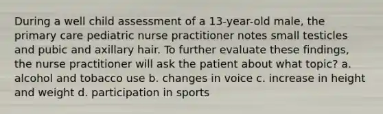 During a well child assessment of a 13-year-old male, the primary care pediatric nurse practitioner notes small testicles and pubic and axillary hair. To further evaluate these findings, the nurse practitioner will ask the patient about what topic? a. alcohol and tobacco use b. changes in voice c. increase in height and weight d. participation in sports