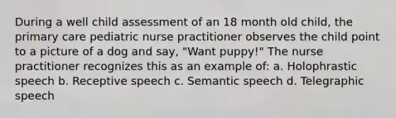 During a well child assessment of an 18 month old child, the primary care pediatric nurse practitioner observes the child point to a picture of a dog and say, "Want puppy!" The nurse practitioner recognizes this as an example of: a. Holophrastic speech b. Receptive speech c. Semantic speech d. Telegraphic speech