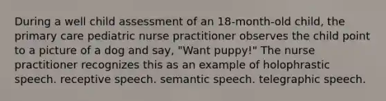 During a well child assessment of an 18-month-old child, the primary care pediatric nurse practitioner observes the child point to a picture of a dog and say, "Want puppy!" The nurse practitioner recognizes this as an example of holophrastic speech. receptive speech. semantic speech. telegraphic speech.