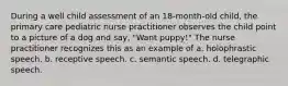 During a well child assessment of an 18-month-old child, the primary care pediatric nurse practitioner observes the child point to a picture of a dog and say, "Want puppy!" The nurse practitioner recognizes this as an example of a. holophrastic speech. b. receptive speech. c. semantic speech. d. telegraphic speech.