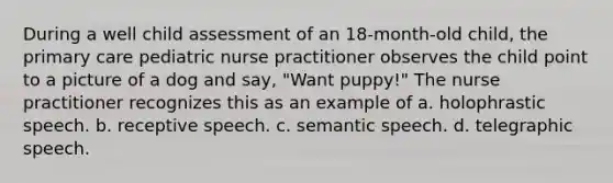 During a well child assessment of an 18-month-old child, the primary care pediatric nurse practitioner observes the child point to a picture of a dog and say, "Want puppy!" The nurse practitioner recognizes this as an example of a. holophrastic speech. b. receptive speech. c. semantic speech. d. telegraphic speech.