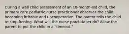 During a well child assessment of an 18-month-old child, the primary care pediatric nurse practitioner observes the child becoming irritable and uncooperative. The parent tells the child to stop fussing. What will the nurse practitioner do? Allow the parent to put the child in a "timeout."