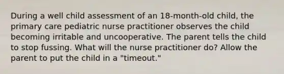 During a well child assessment of an 18-month-old child, the primary care pediatric nurse practitioner observes the child becoming irritable and uncooperative. The parent tells the child to stop fussing. What will the nurse practitioner do? Allow the parent to put the child in a "timeout."