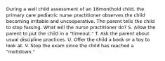 During a well child assessment of an 18monthold child, the primary care pediatric nurse practitioner observes the child becoming irritable and uncooperative. The parent tells the child to stop fussing. What will the nurse practitioner do? S. Allow the parent to put the child in a "timeout." T. Ask the parent about usual discipline practices. U. Offer the child a book or a toy to look at. V. Stop the exam since the child has reached a "meltdown."