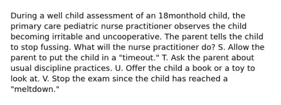 During a well child assessment of an 18monthold child, the primary care pediatric nurse practitioner observes the child becoming irritable and uncooperative. The parent tells the child to stop fussing. What will the nurse practitioner do? S. Allow the parent to put the child in a "timeout." T. Ask the parent about usual discipline practices. U. Offer the child a book or a toy to look at. V. Stop the exam since the child has reached a "meltdown."