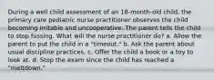 During a well child assessment of an 18-month-old child, the primary care pediatric nurse practitioner observes the child becoming irritable and uncooperative. The parent tells the child to stop fussing. What will the nurse practitioner do? a. Allow the parent to put the child in a "timeout." b. Ask the parent about usual discipline practices. c. Offer the child a book or a toy to look at. d. Stop the exam since the child has reached a "meltdown."