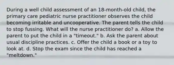 During a well child assessment of an 18-month-old child, the primary care pediatric nurse practitioner observes the child becoming irritable and uncooperative. The parent tells the child to stop fussing. What will the nurse practitioner do? a. Allow the parent to put the child in a "timeout." b. Ask the parent about usual discipline practices. c. Offer the child a book or a toy to look at. d. Stop the exam since the child has reached a "meltdown."