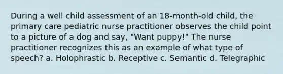 During a well child assessment of an 18-month-old child, the primary care pediatric nurse practitioner observes the child point to a picture of a dog and say, "Want puppy!" The nurse practitioner recognizes this as an example of what type of speech? a. Holophrastic b. Receptive c. Semantic d. Telegraphic