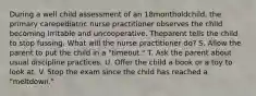 During a well child assessment of an 18montholdchild, the primary carepediatric nurse practitioner observes the child becoming irritable and uncooperative. Theparent tells the child to stop fussing. What will the nurse practitioner do? S. Allow the parent to put the child in a "timeout." T. Ask the parent about usual discipline practices. U. Offer the child a book or a toy to look at. V. Stop the exam since the child has reached a "meltdown."