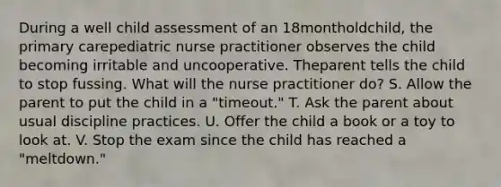 During a well child assessment of an 18montholdchild, the primary carepediatric nurse practitioner observes the child becoming irritable and uncooperative. Theparent tells the child to stop fussing. What will the nurse practitioner do? S. Allow the parent to put the child in a "timeout." T. Ask the parent about usual discipline practices. U. Offer the child a book or a toy to look at. V. Stop the exam since the child has reached a "meltdown."