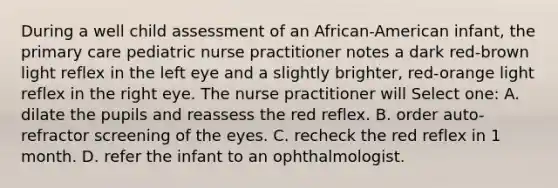 During a well child assessment of an African-American infant, the primary care pediatric nurse practitioner notes a dark red-brown light reflex in the left eye and a slightly brighter, red-orange light reflex in the right eye. The nurse practitioner will Select one: A. dilate the pupils and reassess the red reflex. B. order auto-refractor screening of the eyes. C. recheck the red reflex in 1 month. D. refer the infant to an ophthalmologist.