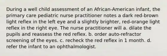 During a well child assessment of an African-American infant, the primary care pediatric nurse practitioner notes a dark red-brown light reflex in the left eye and a slightly brighter, red-orange light reflex in the right eye. The nurse practitioner will a. dilate the pupils and reassess the red reflex. b. order auto-refractor screening of the eyes. c. recheck the red reflex in 1 month. d. refer the infant to an ophthalmologist.