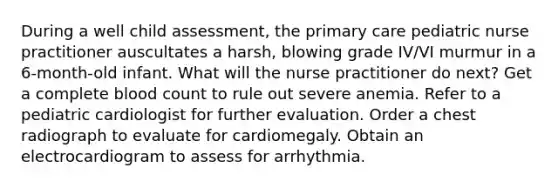 During a well child assessment, the primary care pediatric nurse practitioner auscultates a harsh, blowing grade IV/VI murmur in a 6-month-old infant. What will the nurse practitioner do next? Get a complete blood count to rule out severe anemia. Refer to a pediatric cardiologist for further evaluation. Order a chest radiograph to evaluate for cardiomegaly. Obtain an electrocardiogram to assess for arrhythmia.