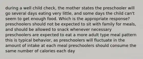 during a well child check, the mother states the preschooler will go several days eating very little, and some days the child can't seem to get enough food. Which is the appropriate response? preschoolers should not be expected to sit with family for meals, and should be allowed to snack whenever necessary preschoolers are expected to eat a more adult type meal pattern this is typical behavior, as preschoolers will fluctuate in the amount of intake at each meal preschoolers should consume the same number of calories each day