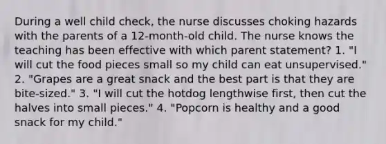 During a well child check, the nurse discusses choking hazards with the parents of a 12-month-old child. The nurse knows the teaching has been effective with which parent statement? 1. "I will cut the food pieces small so my child can eat unsupervised." 2. "Grapes are a great snack and the best part is that they are bite-sized." 3. "I will cut the hotdog lengthwise first, then cut the halves into small pieces." 4. "Popcorn is healthy and a good snack for my child."