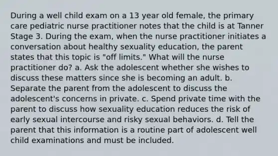 During a well child exam on a 13 year old female, the primary care pediatric nurse practitioner notes that the child is at Tanner Stage 3. During the exam, when the nurse practitioner initiates a conversation about healthy sexuality education, the parent states that this topic is "off limits." What will the nurse practitioner do? a. Ask the adolescent whether she wishes to discuss these matters since she is becoming an adult. b. Separate the parent from the adolescent to discuss the adolescent's concerns in private. c. Spend private time with the parent to discuss how sexuality education reduces the risk of early sexual intercourse and risky sexual behaviors. d. Tell the parent that this information is a routine part of adolescent well child examinations and must be included.