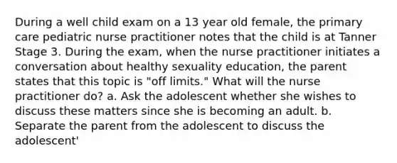 During a well child exam on a 13 year old female, the primary care pediatric nurse practitioner notes that the child is at Tanner Stage 3. During the exam, when the nurse practitioner initiates a conversation about healthy sexuality education, the parent states that this topic is "off limits." What will the nurse practitioner do? a. Ask the adolescent whether she wishes to discuss these matters since she is becoming an adult. b. Separate the parent from the adolescent to discuss the adolescent'