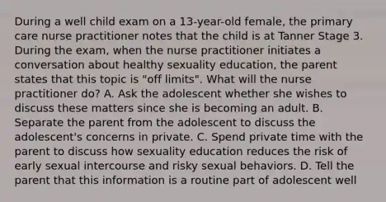 During a well child exam on a 13-year-old female, the primary care nurse practitioner notes that the child is at Tanner Stage 3. During the exam, when the nurse practitioner initiates a conversation about healthy sexuality education, the parent states that this topic is "off limits". What will the nurse practitioner do? A. Ask the adolescent whether she wishes to discuss these matters since she is becoming an adult. B. Separate the parent from the adolescent to discuss the adolescent's concerns in private. C. Spend private time with the parent to discuss how sexuality education reduces the risk of early sexual intercourse and risky sexual behaviors. D. Tell the parent that this information is a routine part of adolescent well