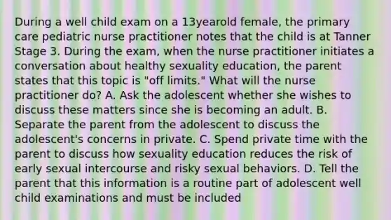 During a well child exam on a 13yearold female, the primary care pediatric nurse practitioner notes that the child is at Tanner Stage 3. During the exam, when the nurse practitioner initiates a conversation about healthy sexuality education, the parent states that this topic is "off limits." What will the nurse practitioner do? A. Ask the adolescent whether she wishes to discuss these matters since she is becoming an adult. B. Separate the parent from the adolescent to discuss the adolescent's concerns in private. C. Spend private time with the parent to discuss how sexuality education reduces the risk of early sexual intercourse and risky sexual behaviors. D. Tell the parent that this information is a routine part of adolescent well child examinations and must be included