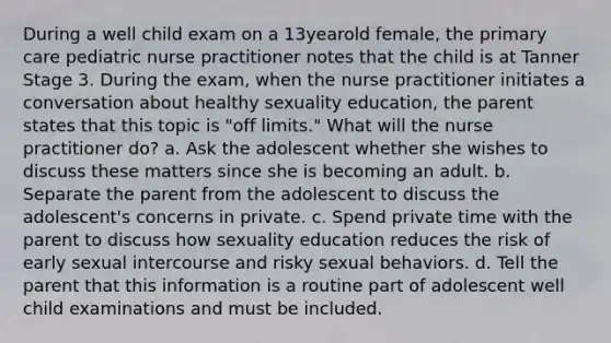 During a well child exam on a 13yearold female, the primary care pediatric nurse practitioner notes that the child is at Tanner Stage 3. During the exam, when the nurse practitioner initiates a conversation about healthy sexuality education, the parent states that this topic is "off limits." What will the nurse practitioner do? a. Ask the adolescent whether she wishes to discuss these matters since she is becoming an adult. b. Separate the parent from the adolescent to discuss the adolescent's concerns in private. c. Spend private time with the parent to discuss how sexuality education reduces the risk of early sexual intercourse and risky sexual behaviors. d. Tell the parent that this information is a routine part of adolescent well child examinations and must be included.