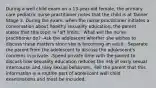 During a well child exam on a 13-year-old female, the primary care pediatric nurse practitioner notes that the child is at Tanner Stage 3. During the exam, when the nurse practitioner initiates a conversation about healthy sexuality education, the parent states that this topic is "off limits." What will the nurse practitioner do? -Ask the adolescent whether she wishes to discuss these matters since she is becoming an adult. -Separate the parent from the adolescent to discuss the adolescent's concerns in private. -Spend private time with the parent to discuss how sexuality education reduces the risk of early sexual intercourse and risky sexual behaviors. -Tell the parent that this information is a routine part of adolescent well child examinations and must be included.