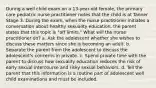 During a well child exam on a 13-year-old female, the primary care pediatric nurse practitioner notes that the child is at Tanner Stage 3. During the exam, when the nurse practitioner initiates a conversation about healthy sexuality education, the parent states that this topic is "off limits." What will the nurse practitioner do? a. Ask the adolescent whether she wishes to discuss these matters since she is becoming an adult. b. Separate the parent from the adolescent to discuss the adolescent's concerns in private. c. Spend private time with the parent to discuss how sexuality education reduces the risk of early sexual intercourse and risky sexual behaviors. d. Tell the parent that this information is a routine part of adolescent well child examinations and must be included.