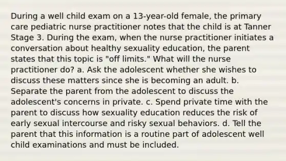 During a well child exam on a 13-year-old female, the primary care pediatric nurse practitioner notes that the child is at Tanner Stage 3. During the exam, when the nurse practitioner initiates a conversation about healthy sexuality education, the parent states that this topic is "off limits." What will the nurse practitioner do? a. Ask the adolescent whether she wishes to discuss these matters since she is becoming an adult. b. Separate the parent from the adolescent to discuss the adolescent's concerns in private. c. Spend private time with the parent to discuss how sexuality education reduces the risk of early sexual intercourse and risky sexual behaviors. d. Tell the parent that this information is a routine part of adolescent well child examinations and must be included.