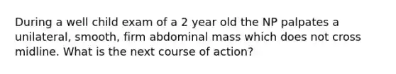 During a well child exam of a 2 year old the NP palpates a unilateral, smooth, firm abdominal mass which does not cross midline. What is the next course of action?