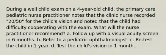 During a well child exam on a 4-year-old child, the primary care pediatric nurse practitioner notes that the clinic nurse recorded "20/50" for the child's vision and noted that the child had difficulty cooperating with the exam. What will the nurse practitioner recommend? a. Follow up with a visual acuity screen in 6 months. b. Refer to a pediatric ophthalmologist. c. Re-test the child in 1 year. d. Test the child's vision in 1 month.