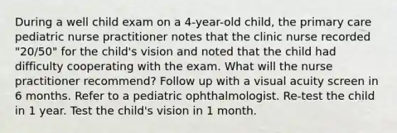 During a well child exam on a 4-year-old child, the primary care pediatric nurse practitioner notes that the clinic nurse recorded "20/50" for the child's vision and noted that the child had difficulty cooperating with the exam. What will the nurse practitioner recommend? Follow up with a visual acuity screen in 6 months. Refer to a pediatric ophthalmologist. Re-test the child in 1 year. Test the child's vision in 1 month.