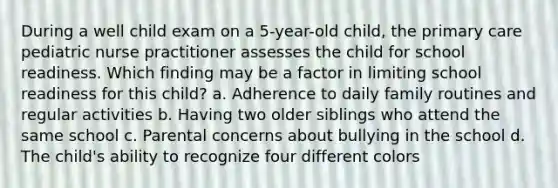 During a well child exam on a 5-year-old child, the primary care pediatric nurse practitioner assesses the child for school readiness. Which finding may be a factor in limiting school readiness for this child? a. Adherence to daily family routines and regular activities b. Having two older siblings who attend the same school c. Parental concerns about bullying in the school d. The child's ability to recognize four different colors