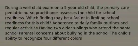 During a well child exam on a 5-year-old child, the primary care pediatric nurse practitioner assesses the child for school readiness. Which finding may be a factor in limiting school readiness for this child? Adherence to daily family routines and regular activities Having two older siblings who attend the same school Parental concerns about bullying in the school The child's ability to recognize four different colors