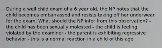 During a well child exam of a 6 year old, the NP notes that the child becomes embarrassed and resists taking off her underwear for the exam. What should the NP infer from this observation? - the child has been sexually molested - the child is feeling violated by the examiner - the parent is exhibiting regressive behavior - this is a normal reaction in a child of this age