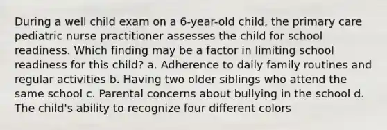 During a well child exam on a 6-year-old child, the primary care pediatric nurse practitioner assesses the child for school readiness. Which finding may be a factor in limiting school readiness for this child? a. Adherence to daily family routines and regular activities b. Having two older siblings who attend the same school c. Parental concerns about bullying in the school d. The child's ability to recognize four different colors