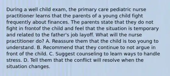 During a well child exam, the primary care pediatric nurse practitioner learns that the parents of a young child fight frequently about finances. The parents state that they do not fight in frontof the child and feel that the situation is temporary and related to the father's job layoff. What will the nurse practitioner do? A. Reassure them that the child is too young to understand. B. Recommend that they continue to not argue in front of the child. C. Suggest counseling to learn ways to handle stress. D. Tell them that the conflict will resolve when the situation changes.