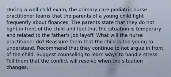 During a well child exam, the primary care pediatric nurse practitioner learns that the parents of a young child fight frequently about finances. The parents state that they do not fight in front of the child and feel that the situation is temporary and related to the father's job layoff. What will the nurse practitioner do? Reassure them that the child is too young to understand. Recommend that they continue to not argue in front of the child. Suggest counseling to learn ways to handle stress. Tell them that the conflict will resolve when the situation changes.