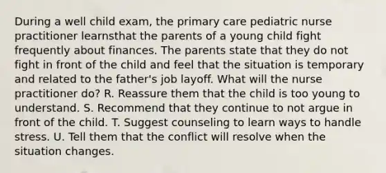 During a well child exam, the primary care pediatric nurse practitioner learnsthat the parents of a young child fight frequently about finances. The parents state that they do not fight in front of the child and feel that the situation is temporary and related to the father's job layoff. What will the nurse practitioner do? R. Reassure them that the child is too young to understand. S. Recommend that they continue to not argue in front of the child. T. Suggest counseling to learn ways to handle stress. U. Tell them that the conflict will resolve when the situation changes.