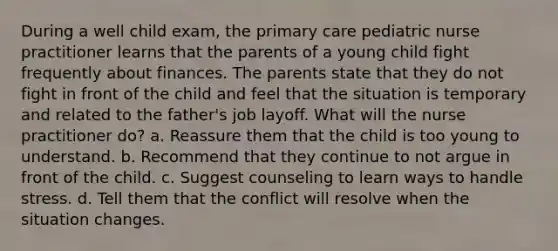 During a well child exam, the primary care pediatric nurse practitioner learns that the parents of a young child fight frequently about finances. The parents state that they do not fight in front of the child and feel that the situation is temporary and related to the father's job layoff. What will the nurse practitioner do? a. Reassure them that the child is too young to understand. b. Recommend that they continue to not argue in front of the child. c. Suggest counseling to learn ways to handle stress. d. Tell them that the conflict will resolve when the situation changes.