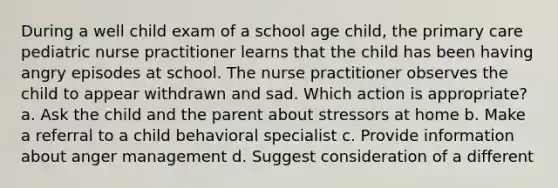 During a well child exam of a school age child, the primary care pediatric nurse practitioner learns that the child has been having angry episodes at school. The nurse practitioner observes the child to appear withdrawn and sad. Which action is appropriate? a. Ask the child and the parent about stressors at home b. Make a referral to a child behavioral specialist c. Provide information about anger management d. Suggest consideration of a different