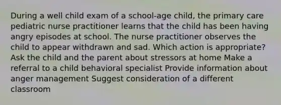 During a well child exam of a school-age child, the primary care pediatric nurse practitioner learns that the child has been having angry episodes at school. The nurse practitioner observes the child to appear withdrawn and sad. Which action is appropriate? Ask the child and the parent about stressors at home Make a referral to a child behavioral specialist Provide information about anger management Suggest consideration of a different classroom