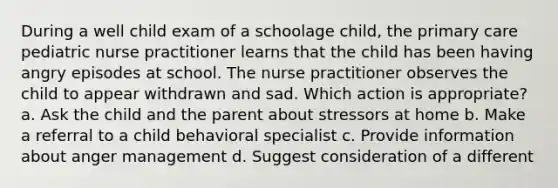 During a well child exam of a schoolage child, the primary care pediatric nurse practitioner learns that the child has been having angry episodes at school. The nurse practitioner observes the child to appear withdrawn and sad. Which action is appropriate? a. Ask the child and the parent about stressors at home b. Make a referral to a child behavioral specialist c. Provide information about anger management d. Suggest consideration of a different