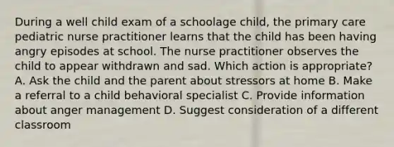 During a well child exam of a schoolage child, the primary care pediatric nurse practitioner learns that the child has been having angry episodes at school. The nurse practitioner observes the child to appear withdrawn and sad. Which action is appropriate? A. Ask the child and the parent about stressors at home B. Make a referral to a child behavioral specialist C. Provide information about anger management D. Suggest consideration of a different classroom