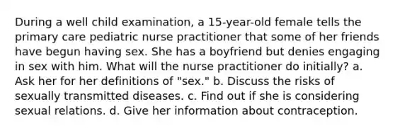 During a well child examination, a 15-year-old female tells the primary care pediatric nurse practitioner that some of her friends have begun having sex. She has a boyfriend but denies engaging in sex with him. What will the nurse practitioner do initially? a. Ask her for her definitions of "sex." b. Discuss the risks of sexually transmitted diseases. c. Find out if she is considering sexual relations. d. Give her information about contraception.