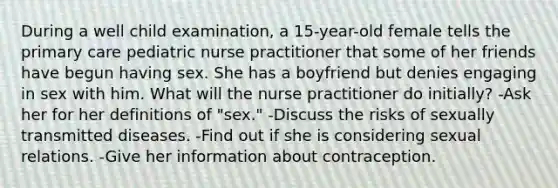 During a well child examination, a 15-year-old female tells the primary care pediatric nurse practitioner that some of her friends have begun having sex. She has a boyfriend but denies engaging in sex with him. What will the nurse practitioner do initially? -Ask her for her definitions of "sex." -Discuss the risks of sexually transmitted diseases. -Find out if she is considering sexual relations. -Give her information about contraception.