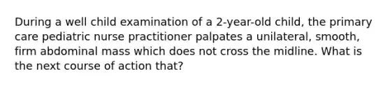 During a well child examination of a 2-year-old child, the primary care pediatric nurse practitioner palpates a unilateral, smooth, firm abdominal mass which does not cross the midline. What is the next course of action that?